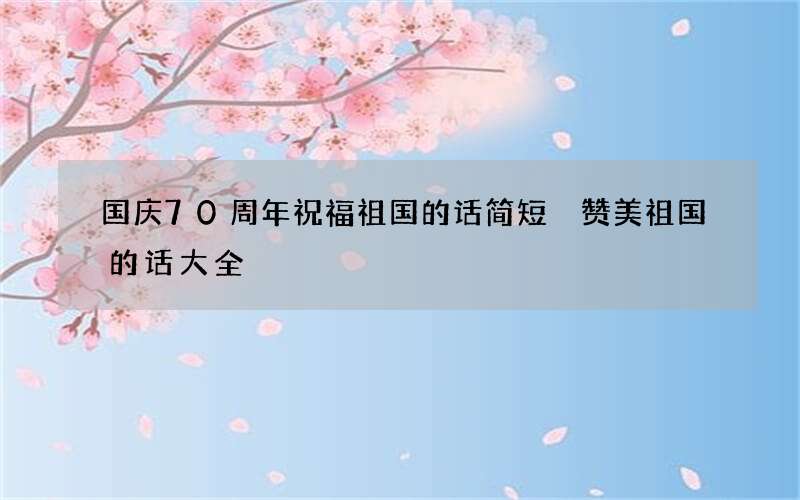国庆70周年祝福祖国的话简短 赞美祖国的话大全